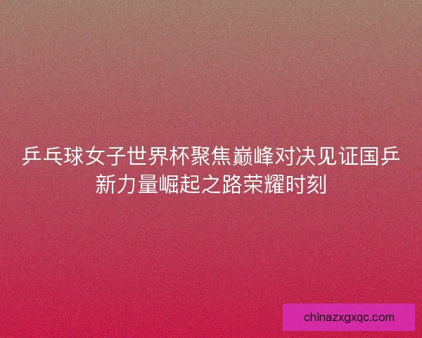 乒乓球女子世界杯聚焦巅峰对决见证国乒新力量崛起之路荣耀时刻