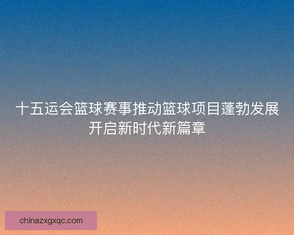 十五运会篮球赛事推动篮球项目蓬勃发展开启新时代新篇章