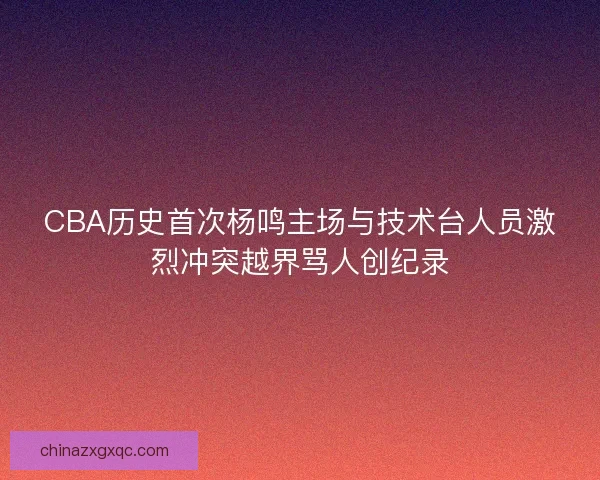 CBA历史首次杨鸣主场与技术台人员激烈冲突越界骂人创纪录