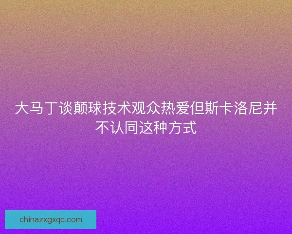 大马丁谈颠球技术观众热爱但斯卡洛尼并不认同这种方式