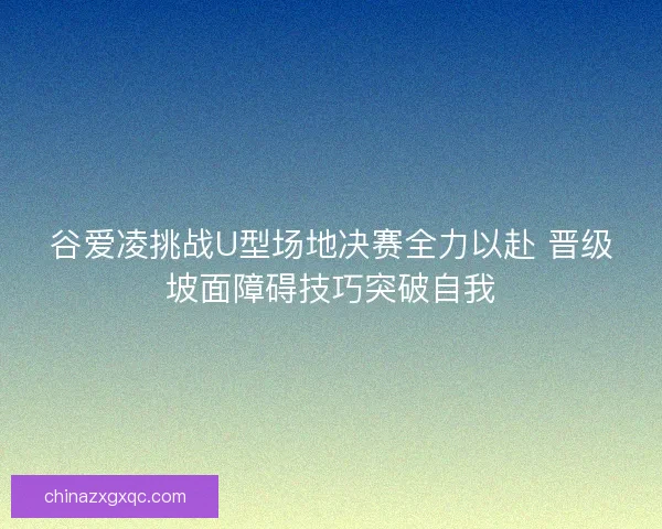 谷爱凌挑战U型场地决赛全力以赴 晋级坡面障碍技巧突破自我