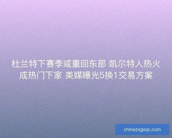杜兰特下赛季或重回东部 凯尔特人热火成热门下家 美媒曝光5换1交易方案