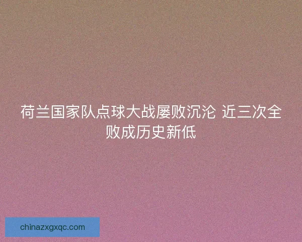 荷兰国家队点球大战屡败沉沦 近三次全败成历史新低