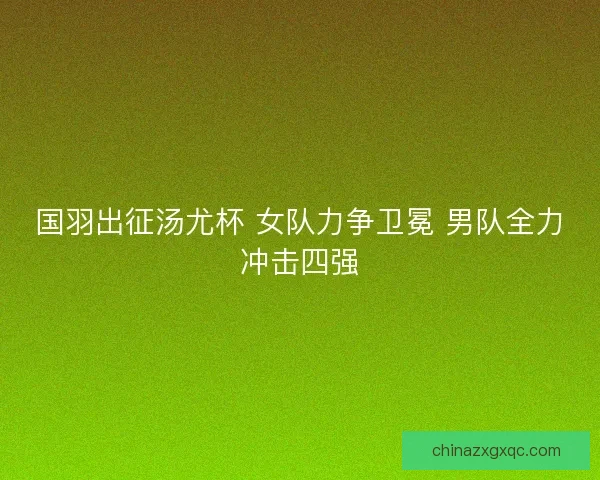 国羽出征汤尤杯 女队力争卫冕 男队全力冲击四强